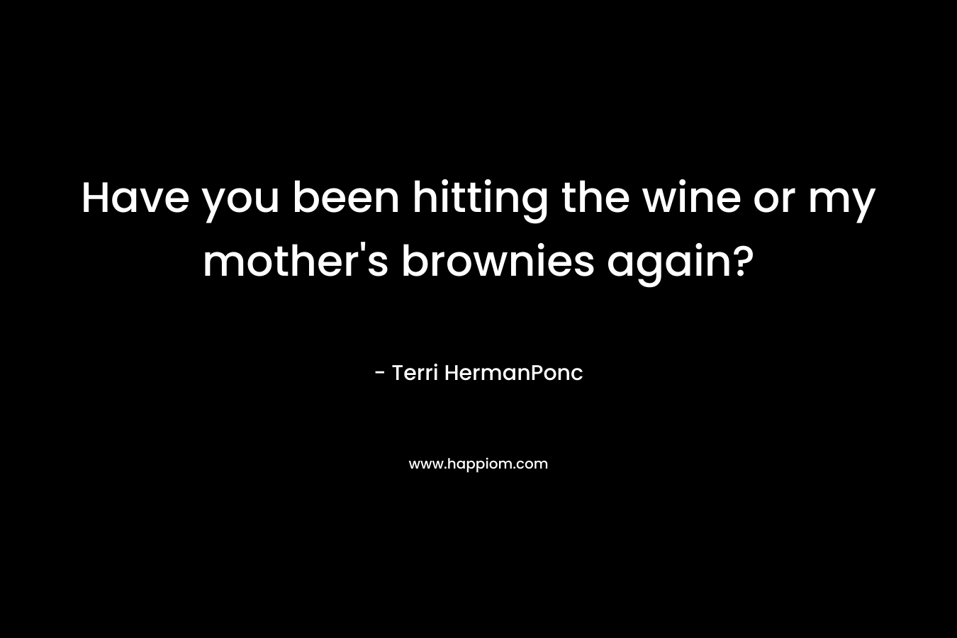 Have you been hitting the wine or my mother's brownies again?