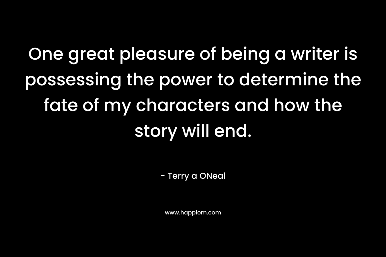 One great pleasure of being a writer is possessing the power to determine the fate of my characters and how the story will end. – Terry a ONeal