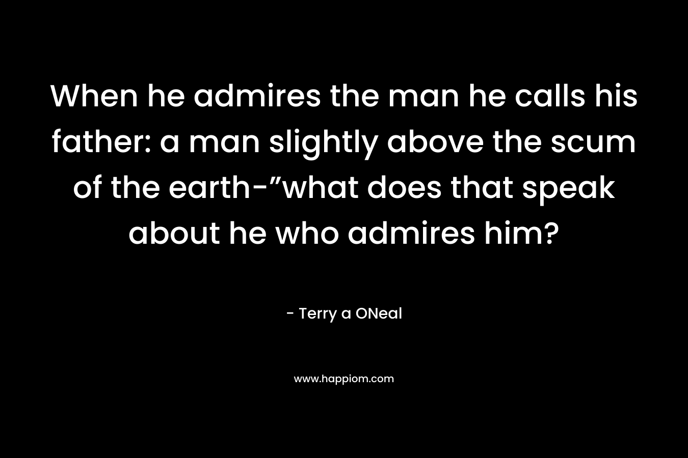 When he admires the man he calls his father: a man slightly above the scum of the earth-”what does that speak about he who admires him? – Terry a ONeal