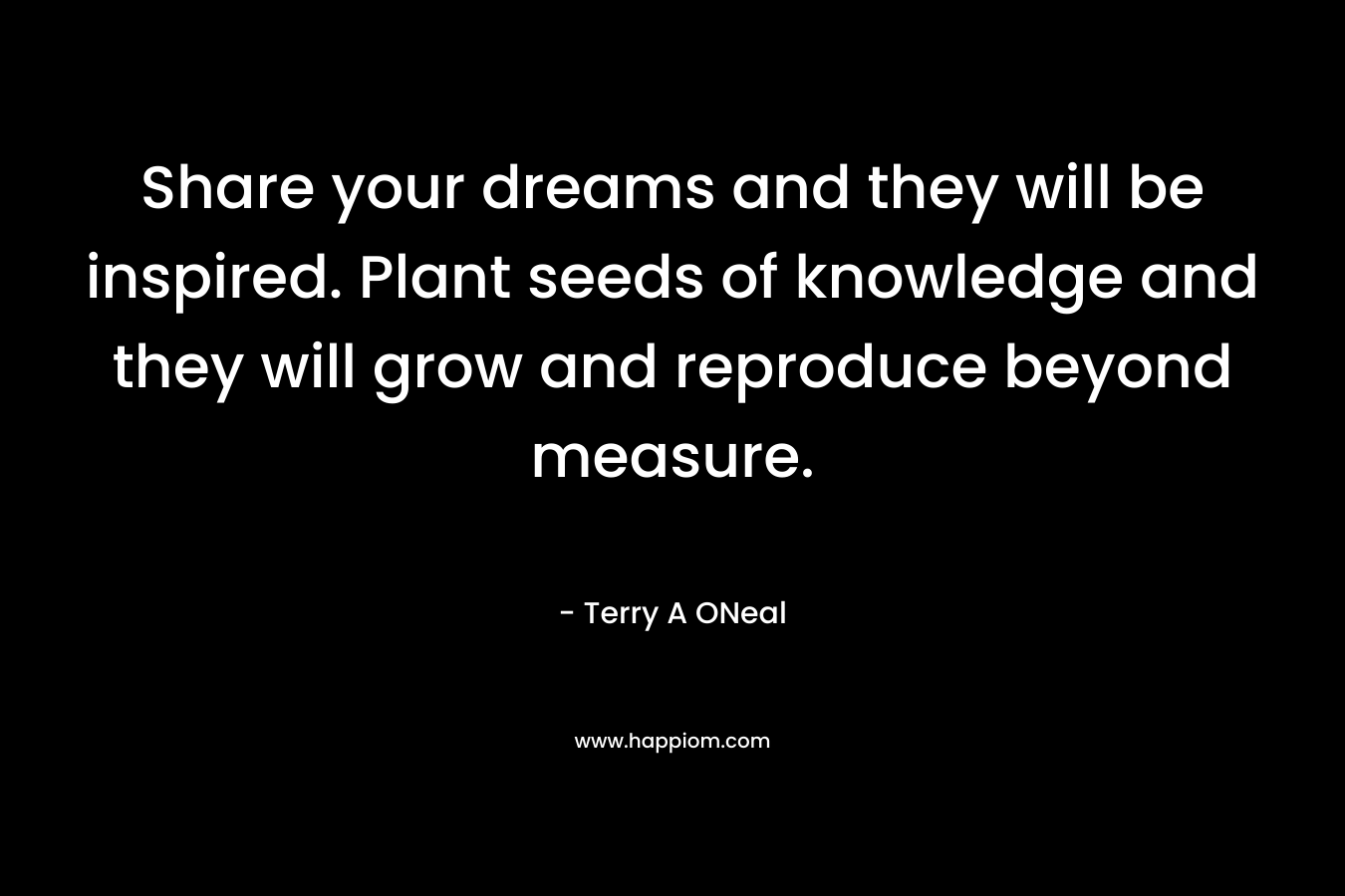 Share your dreams and they will be inspired. Plant seeds of knowledge and they will grow and reproduce beyond measure. – Terry A ONeal