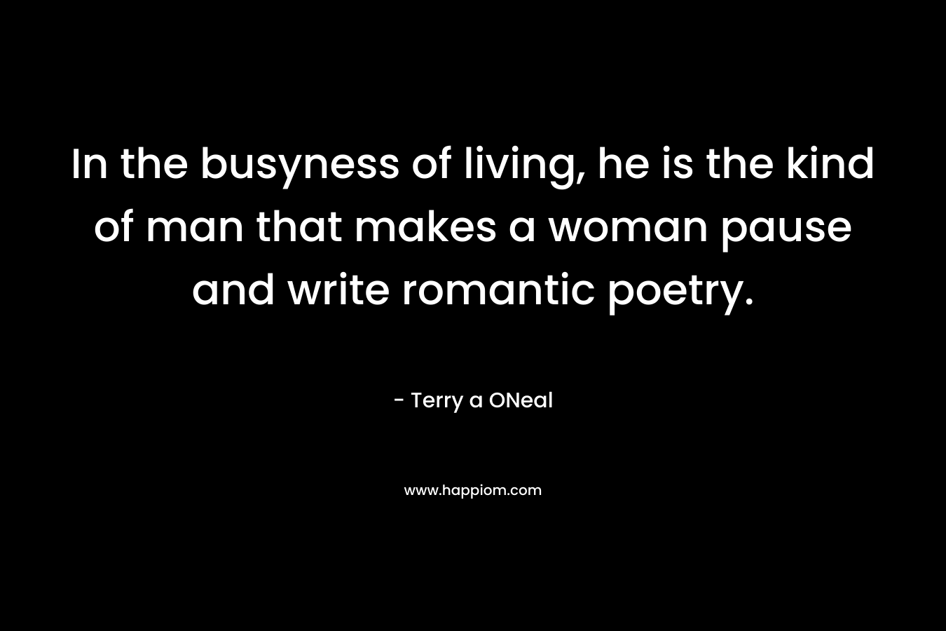 In the busyness of living, he is the kind of man that makes a woman pause and write romantic poetry. – Terry a ONeal