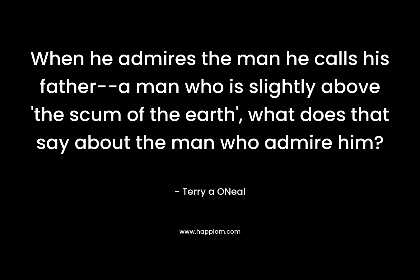 When he admires the man he calls his father–a man who is slightly above ‘the scum of the earth’, what does that say about the man who admire him? – Terry a ONeal
