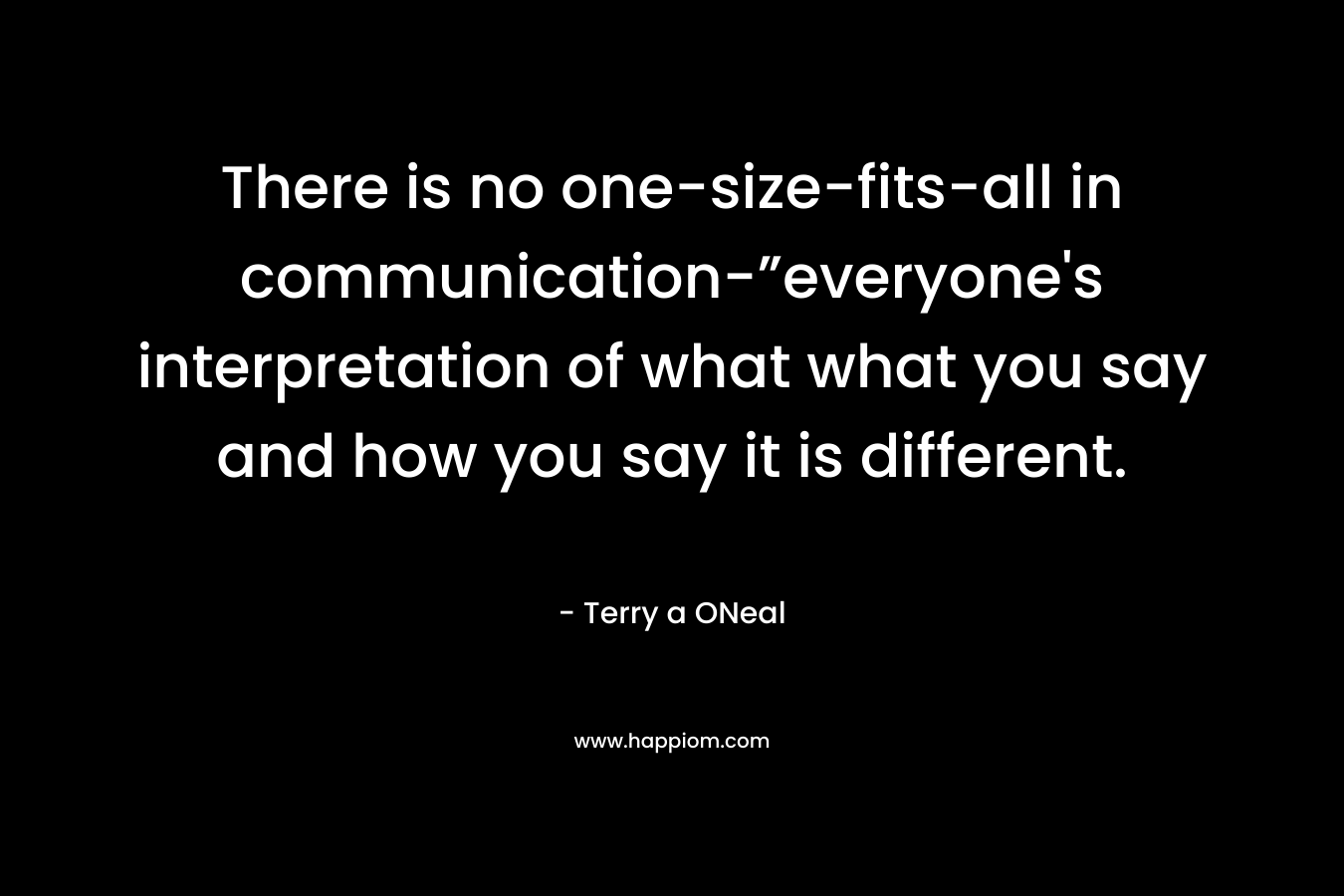 There is no one-size-fits-all in communication-”everyone’s interpretation of what what you say and how you say it is different. – Terry a ONeal