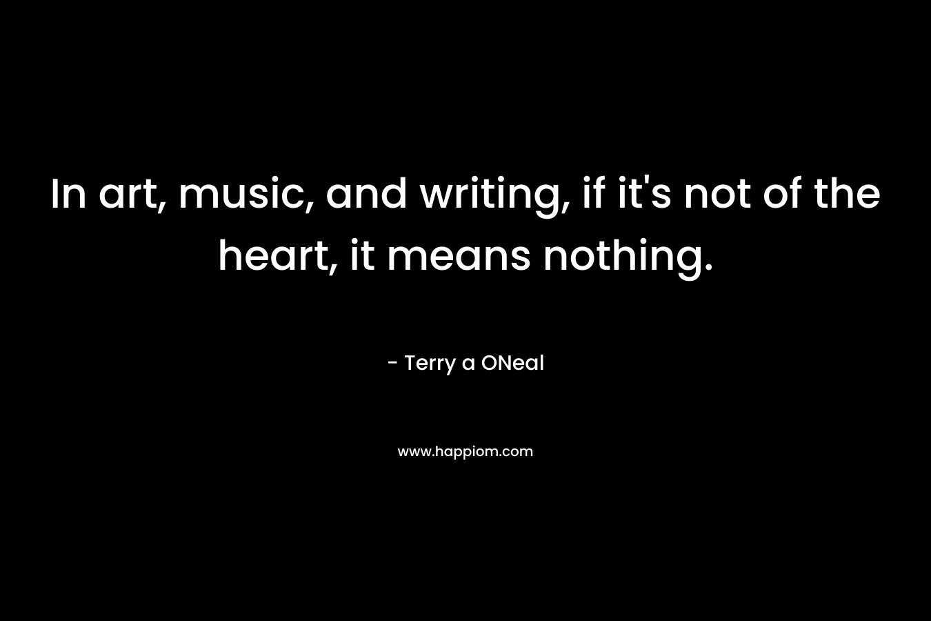 In art, music, and writing, if it's not of the heart, it means nothing.