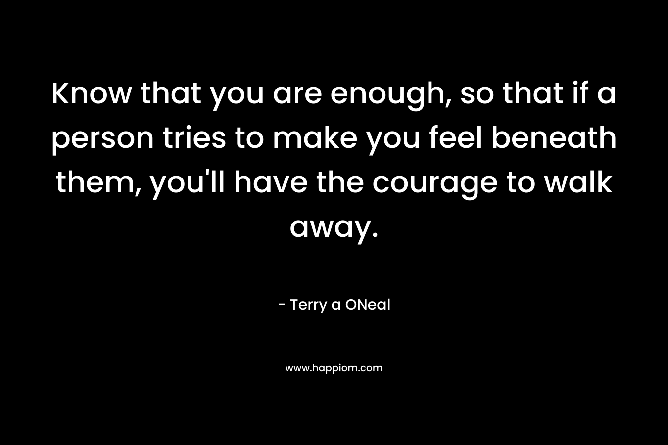 Know that you are enough, so that if a person tries to make you feel beneath them, you'll have the courage to walk away.