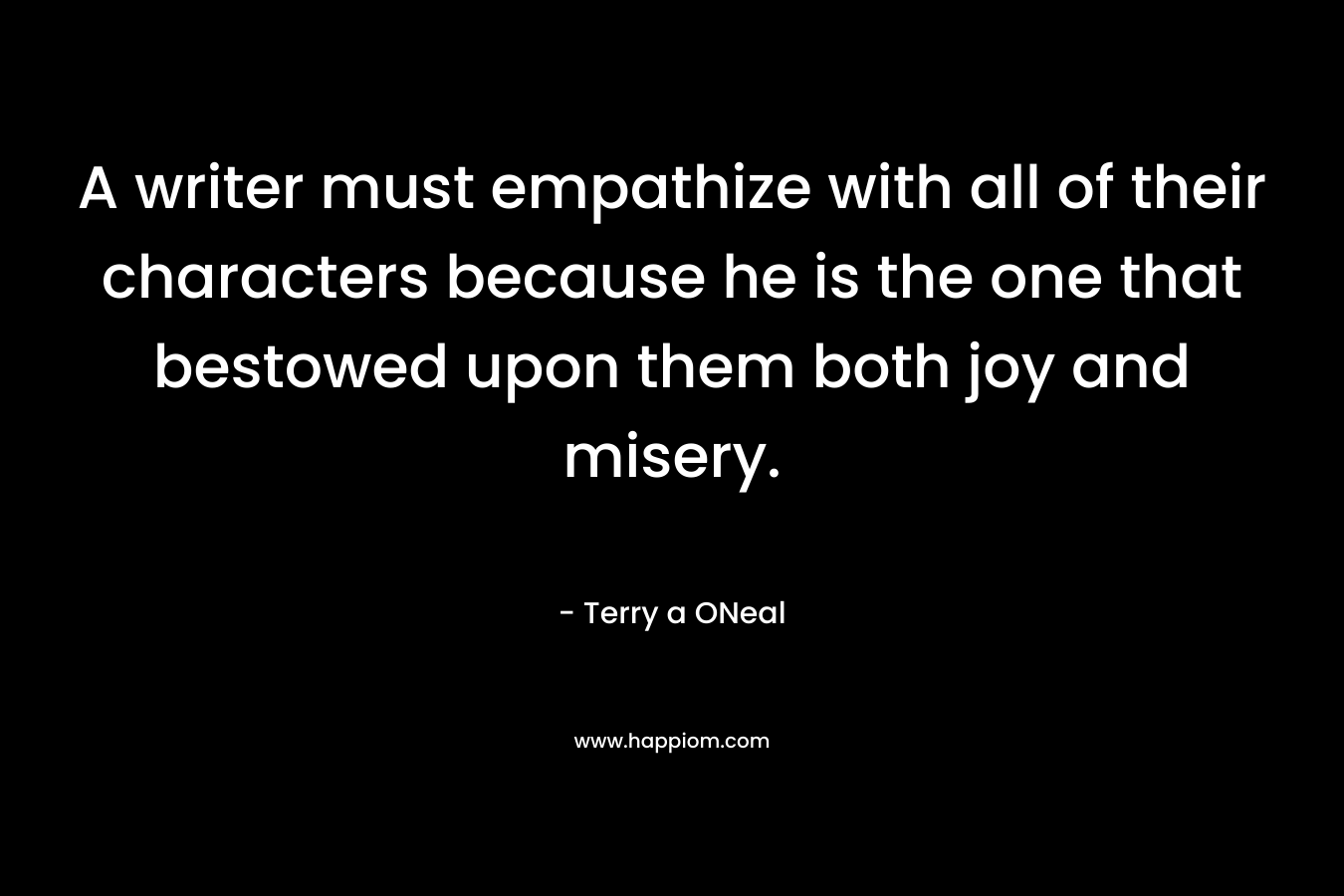 A writer must empathize with all of their characters because he is the one that bestowed upon them both joy and misery. – Terry a ONeal