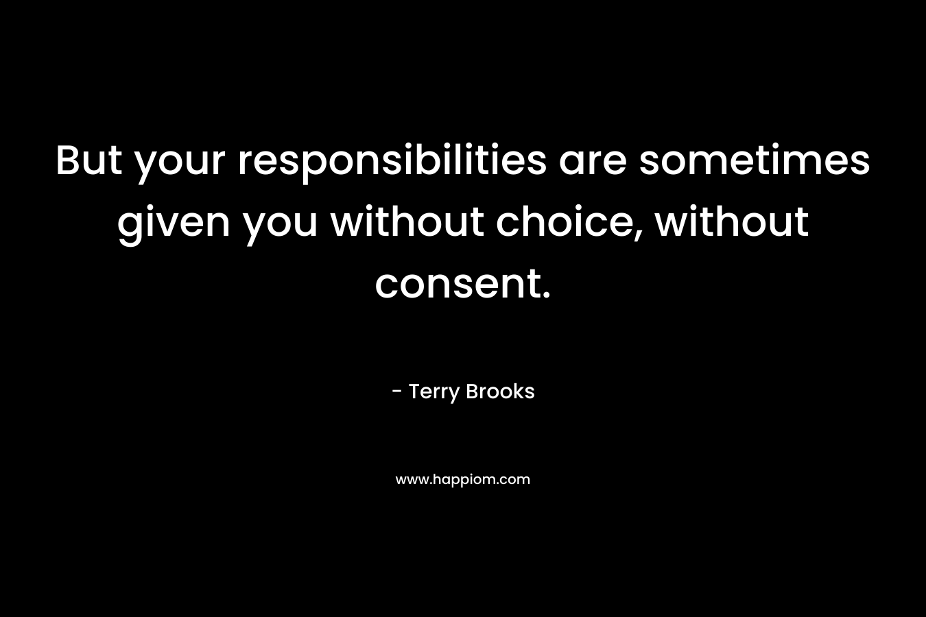 But your responsibilities are sometimes given you without choice, without consent. – Terry Brooks