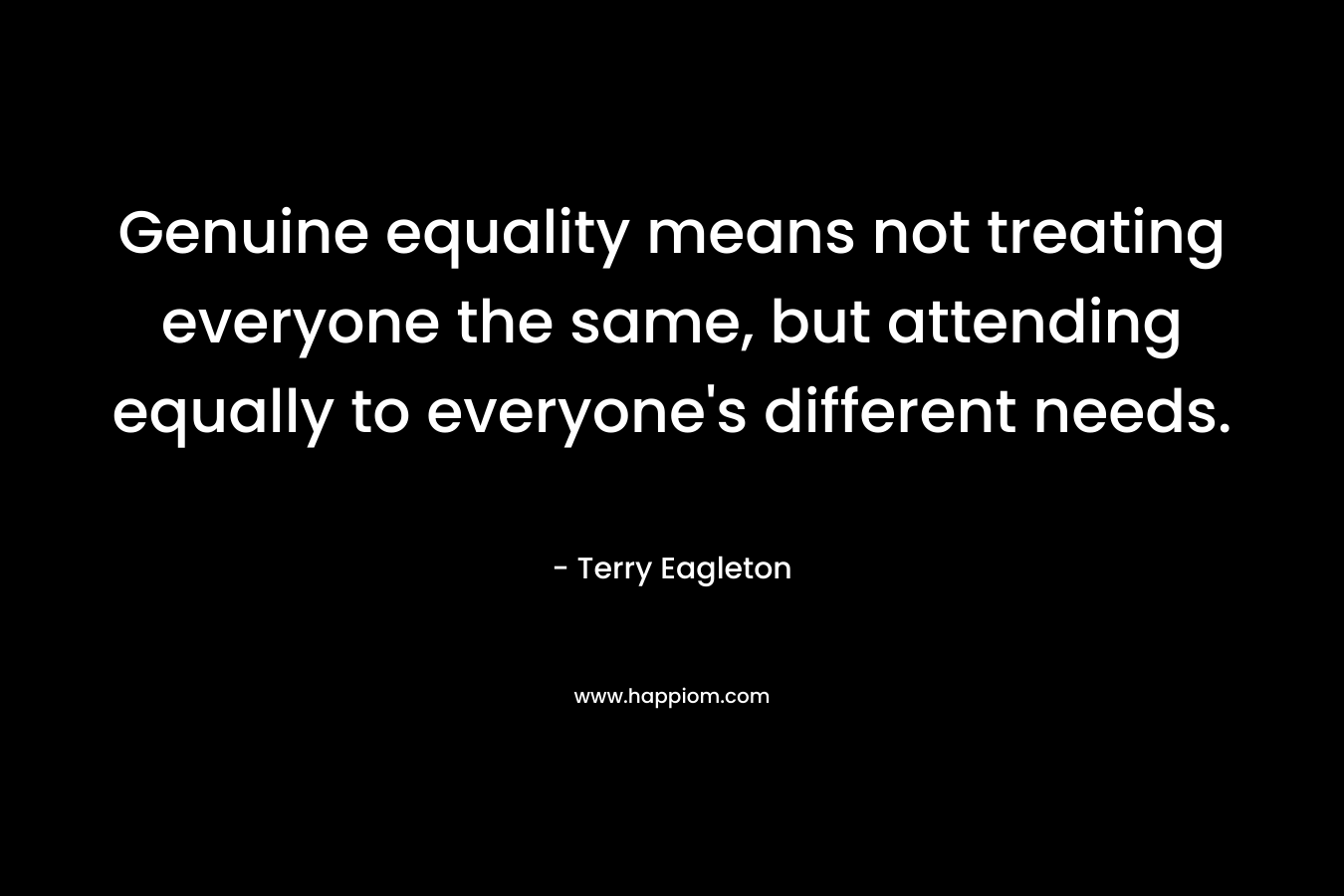 Genuine equality means not treating everyone the same, but attending equally to everyone’s different needs. – Terry Eagleton
