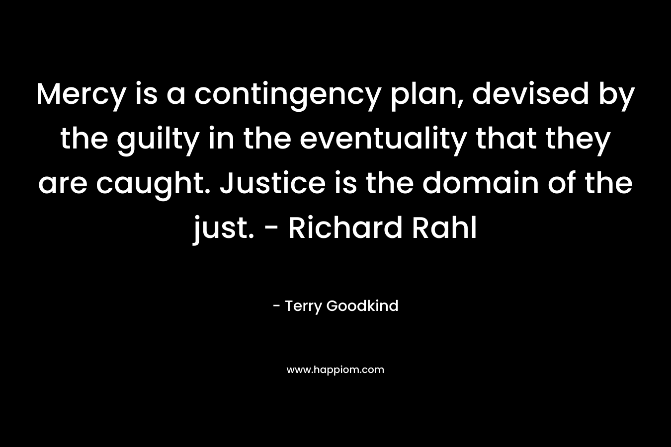 Mercy is a contingency plan, devised by the guilty in the eventuality that they are caught. Justice is the domain of the just. – Richard Rahl – Terry Goodkind