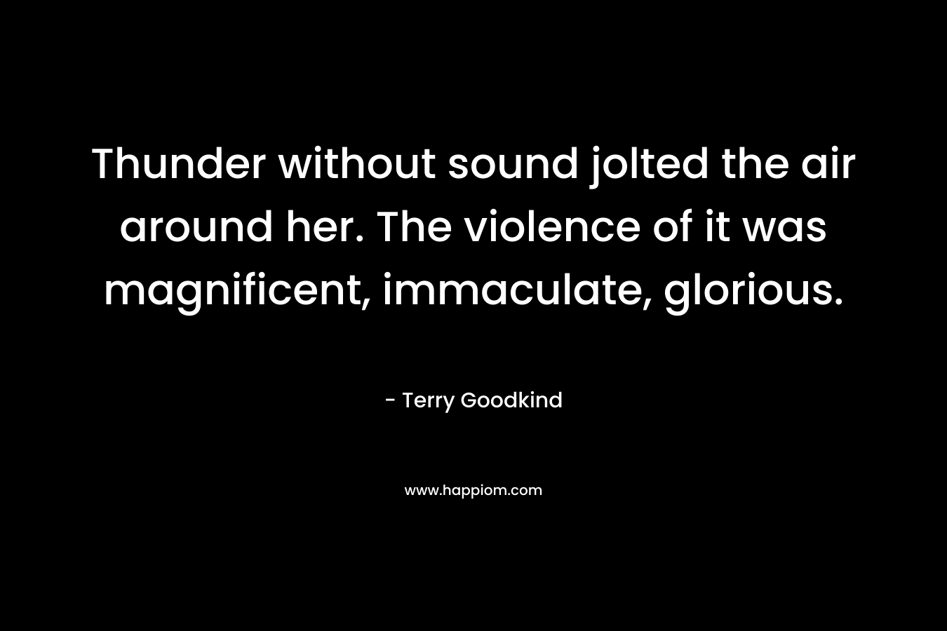Thunder without sound jolted the air around her. The violence of it was magnificent, immaculate, glorious. – Terry Goodkind