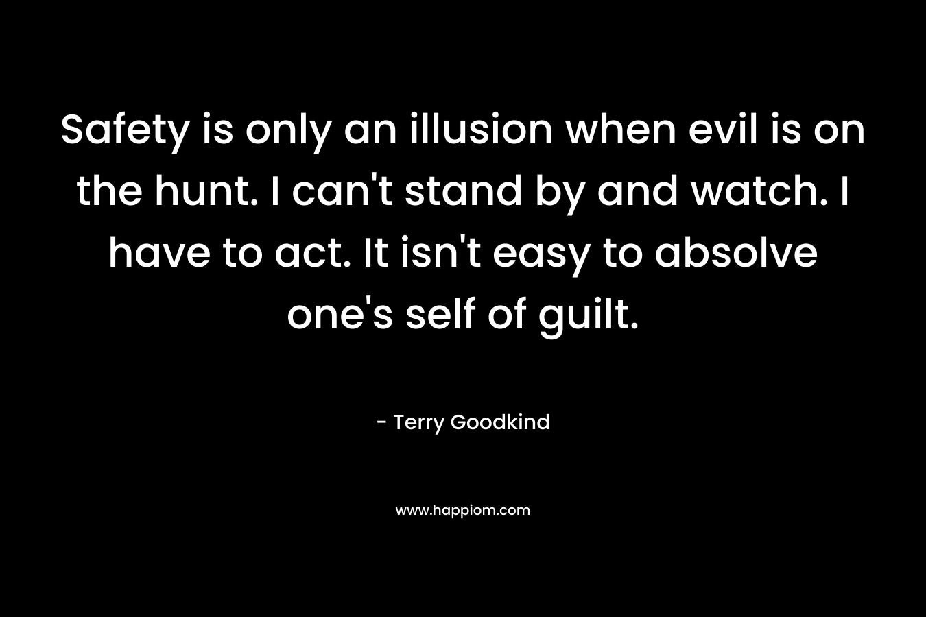 Safety is only an illusion when evil is on the hunt. I can’t stand by and watch. I have to act. It isn’t easy to absolve one’s self of guilt. – Terry Goodkind