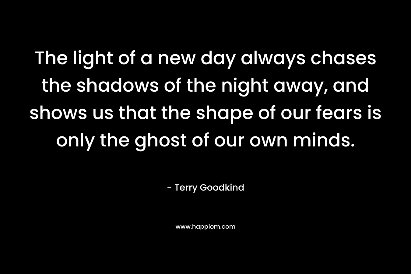 The light of a new day always chases the shadows of the night away, and shows us that the shape of our fears is only the ghost of our own minds. – Terry Goodkind