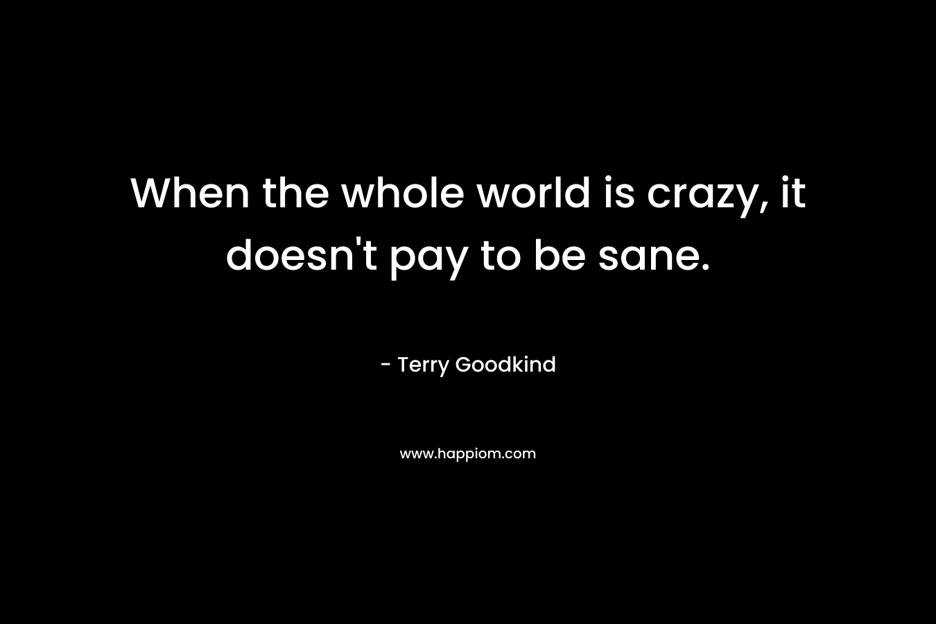 When the whole world is crazy, it doesn’t pay to be sane. – Terry Goodkind