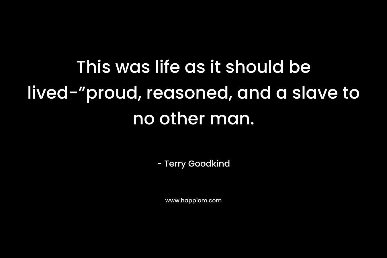 This was life as it should be lived-”proud, reasoned, and a slave to no other man. – Terry Goodkind