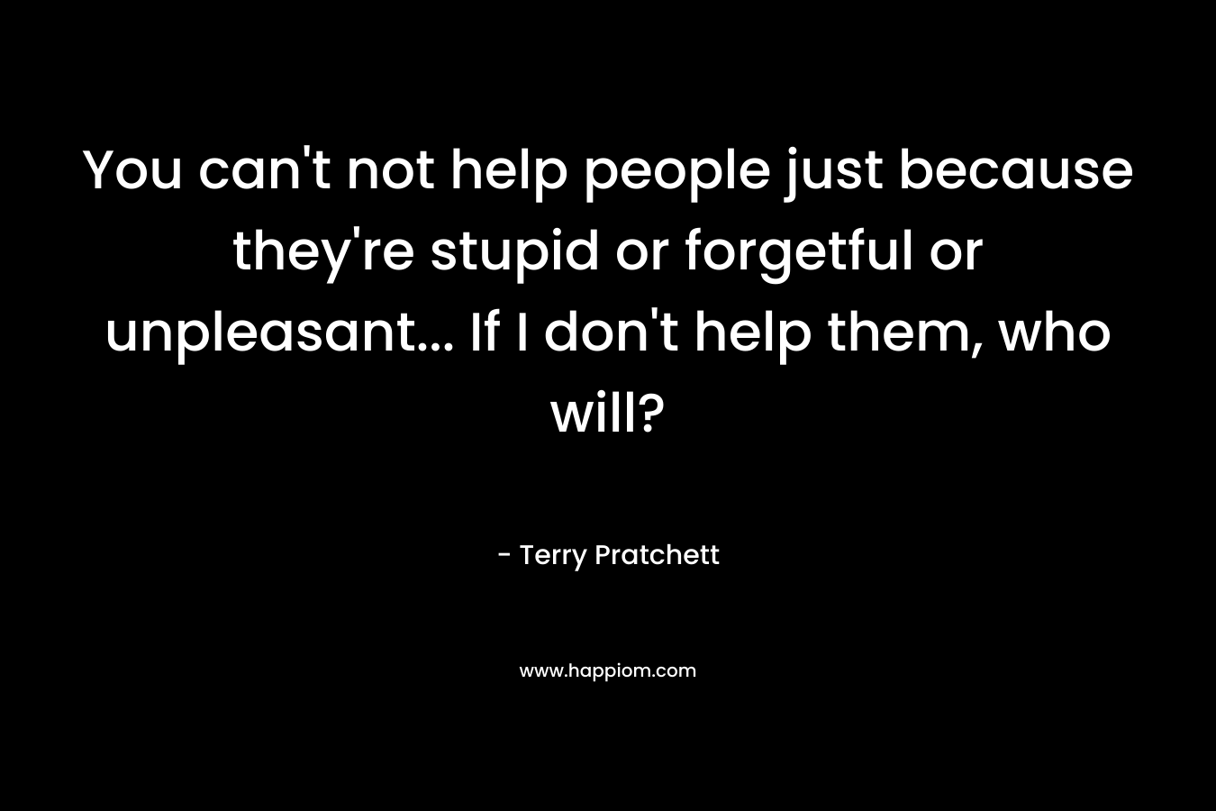 You can't not help people just because they're stupid or forgetful or unpleasant... If I don't help them, who will?