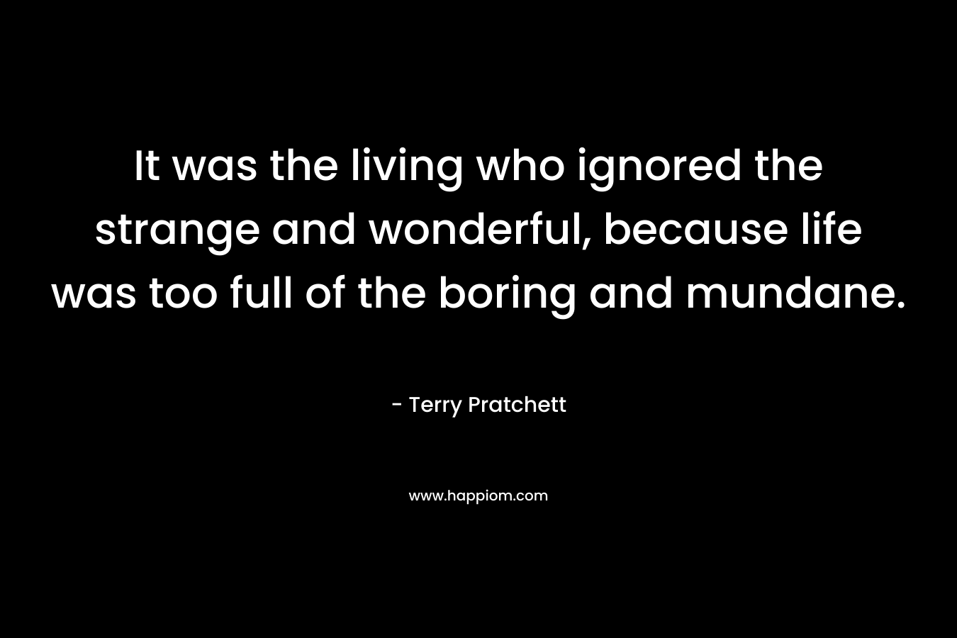 It was the living who ignored the strange and wonderful, because life was too full of the boring and mundane. – Terry Pratchett