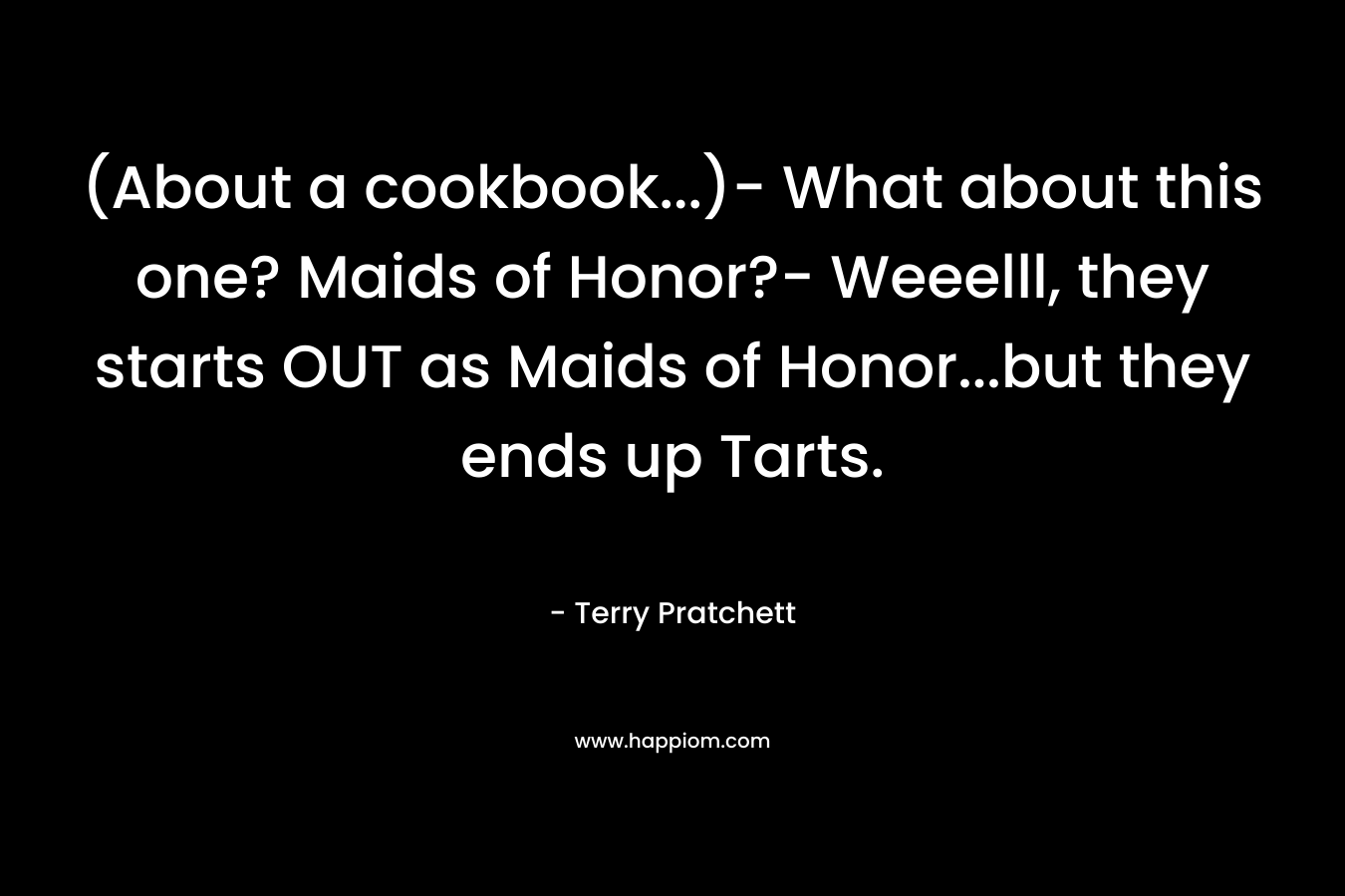 (About a cookbook…)- What about this one? Maids of Honor?- Weeelll, they starts OUT as Maids of Honor…but they ends up Tarts. – Terry Pratchett