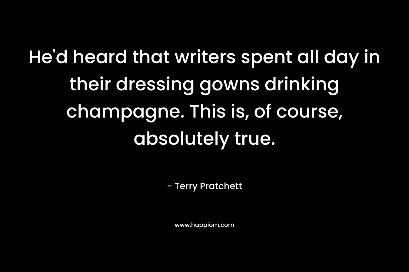He’d heard that writers spent all day in their dressing gowns drinking champagne. This is, of course, absolutely true. – Terry Pratchett