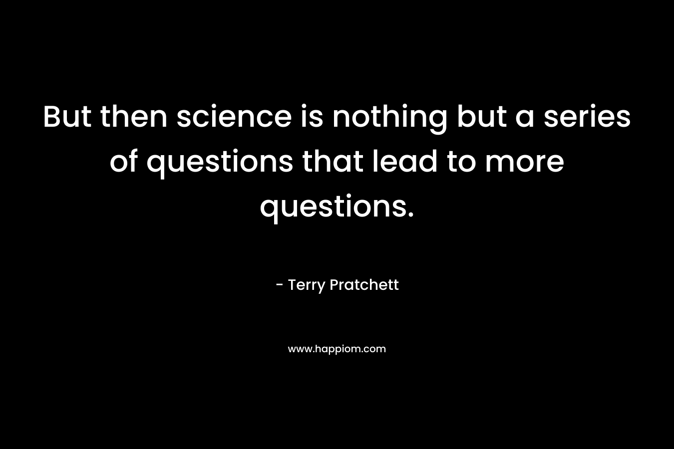 But then science is nothing but a series of questions that lead to more questions.