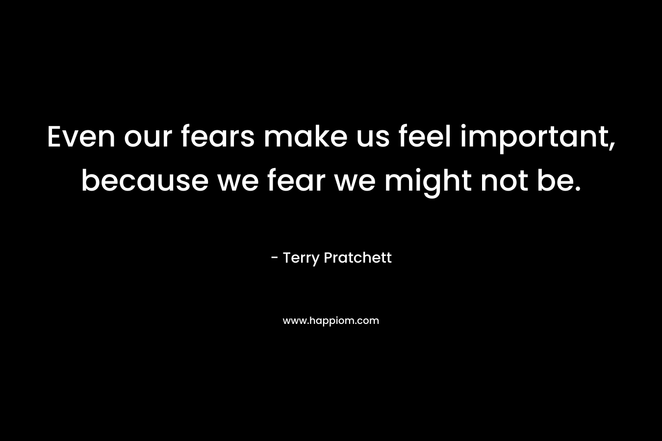 Even our fears make us feel important, because we fear we might not be.