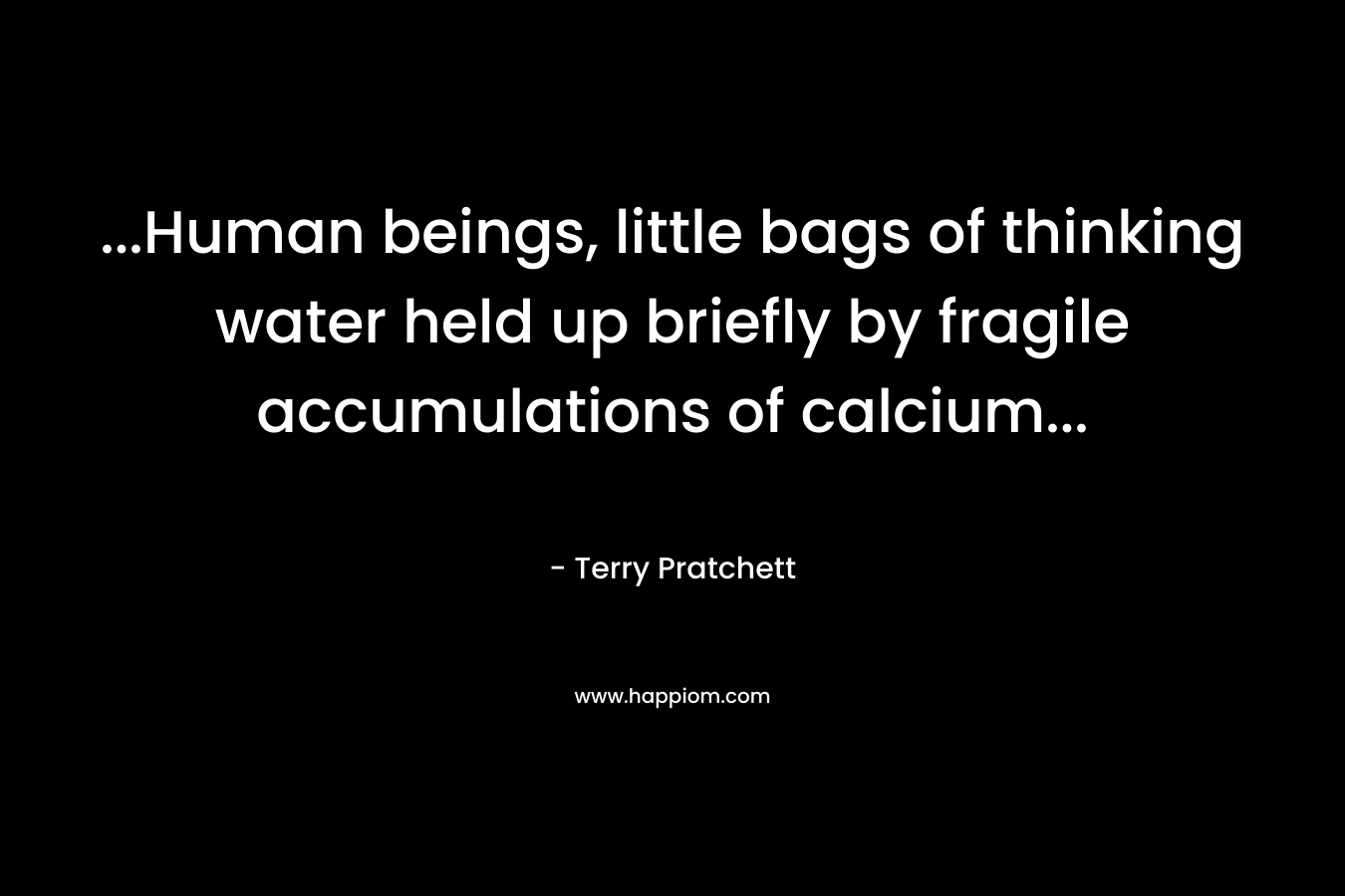 ...Human beings, little bags of thinking water held up briefly by fragile accumulations of calcium...