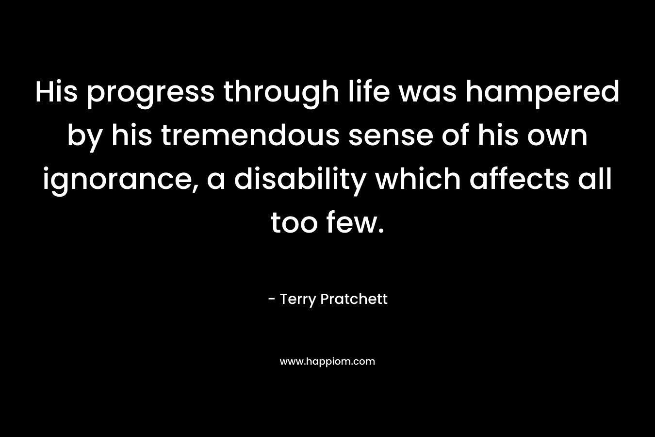 His progress through life was hampered by his tremendous sense of his own ignorance, a disability which affects all too few. – Terry Pratchett