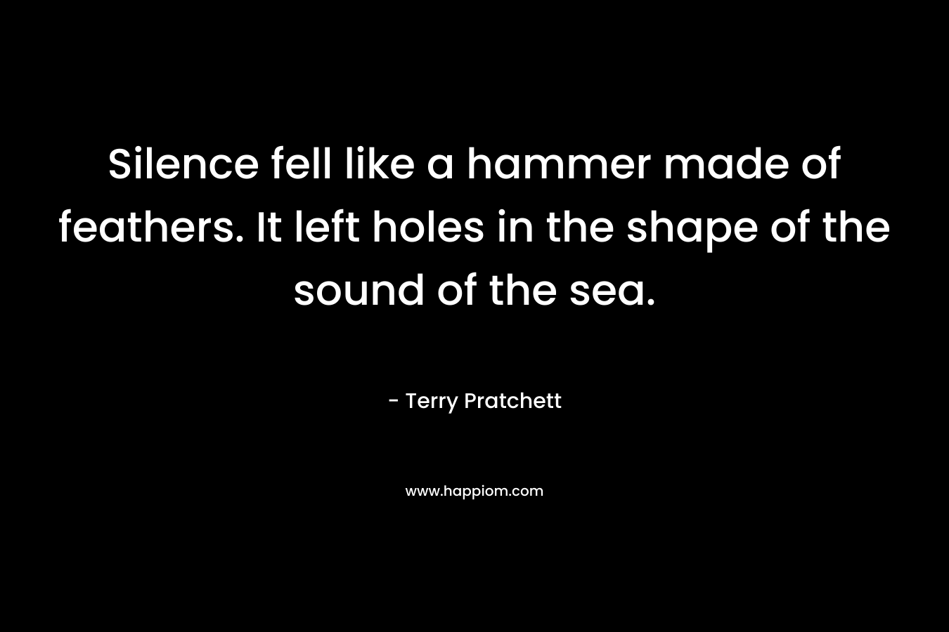 Silence fell like a hammer made of feathers. It left holes in the shape of the sound of the sea. – Terry Pratchett