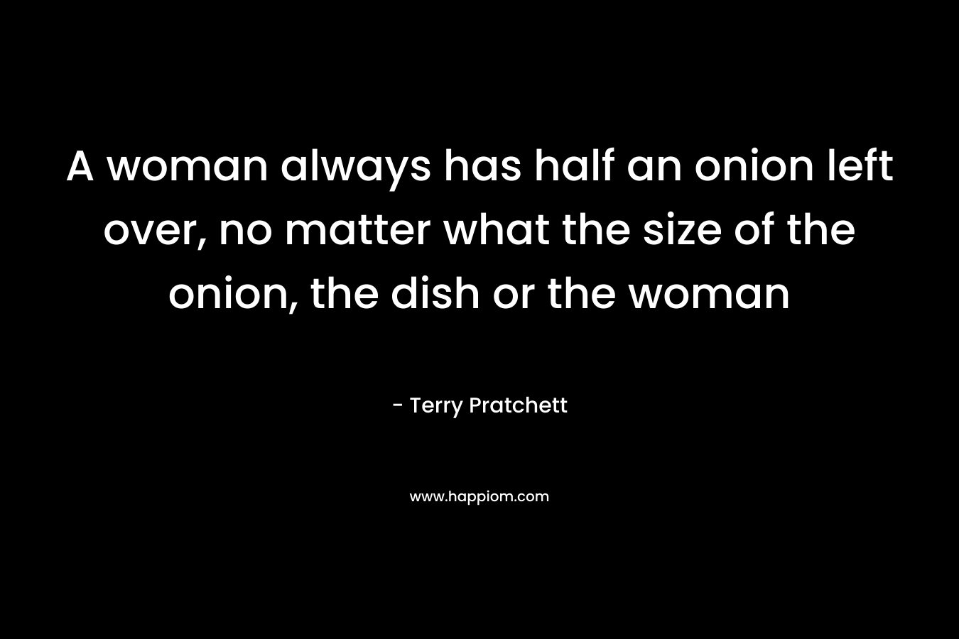 A woman always has half an onion left over, no matter what the size of the onion, the dish or the woman