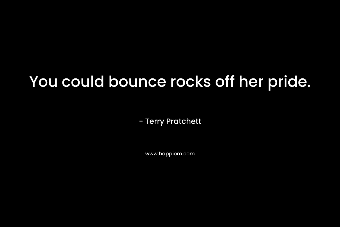 You could bounce rocks off her pride. – Terry Pratchett