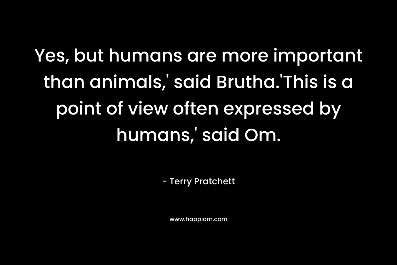 Yes, but humans are more important than animals,' said Brutha.'This is a point of view often expressed by humans,' said Om.