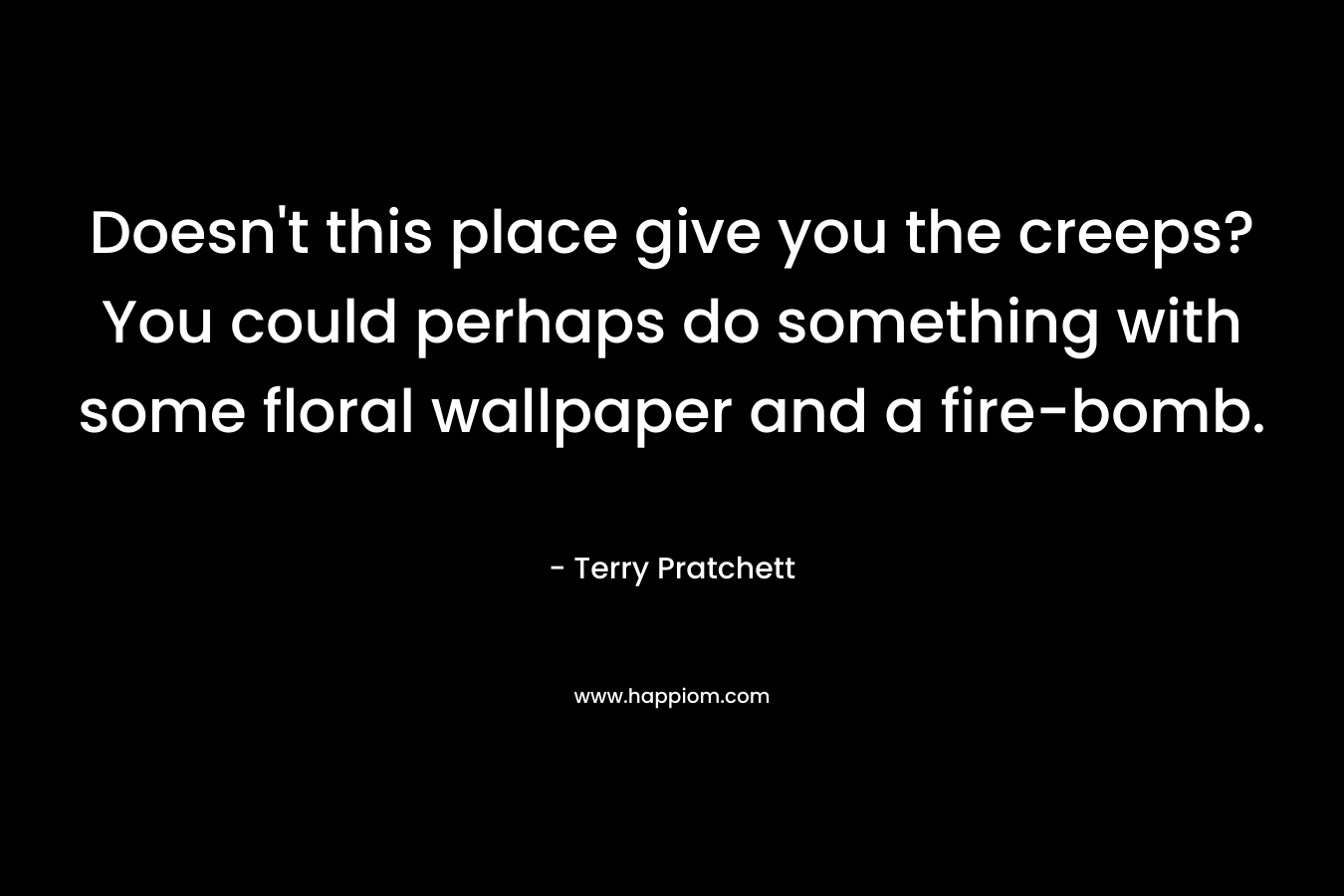 Doesn’t this place give you the creeps? You could perhaps do something with some floral wallpaper and a fire-bomb. – Terry Pratchett