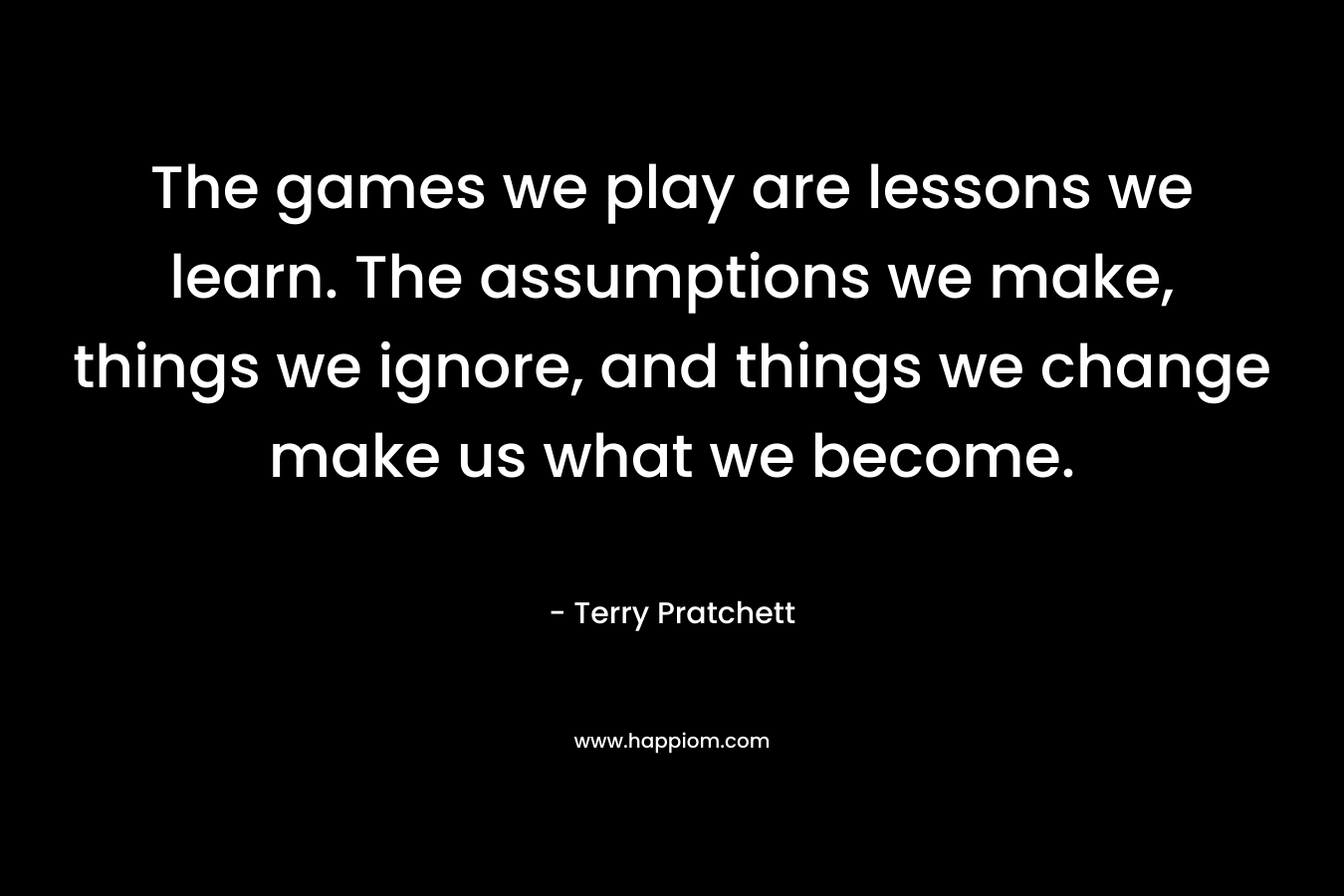 The games we play are lessons we learn. The assumptions we make, things we ignore, and things we change make us what we become.