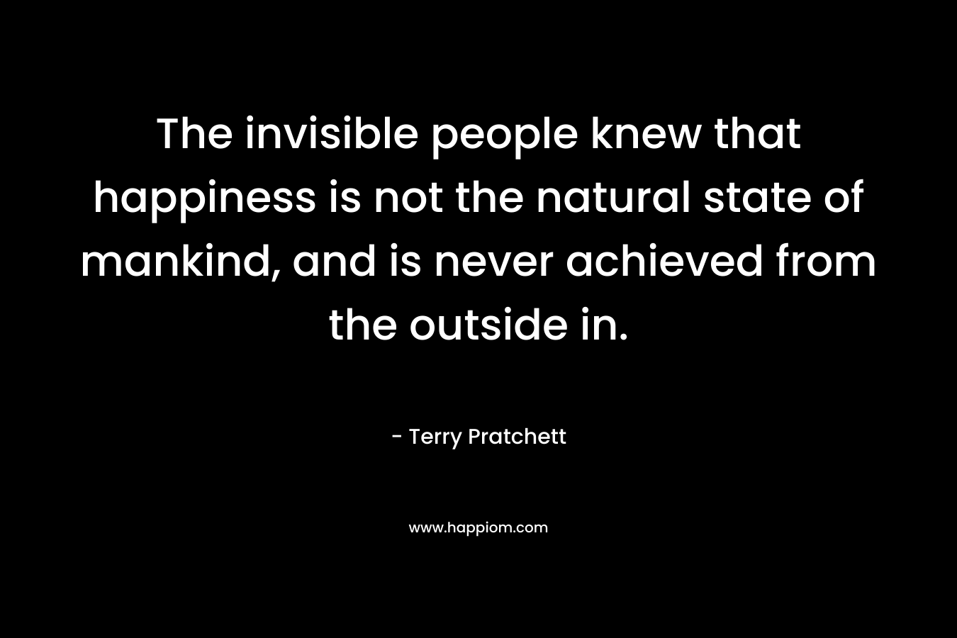The invisible people knew that happiness is not the natural state of mankind, and is never achieved from the outside in. – Terry Pratchett
