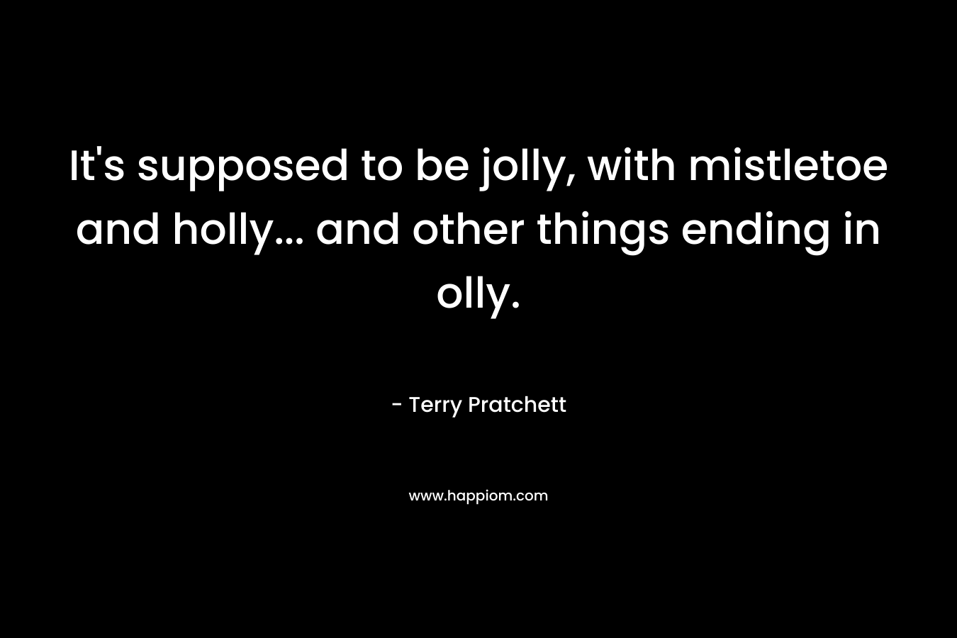 It’s supposed to be jolly, with mistletoe and holly… and other things ending in olly. – Terry Pratchett