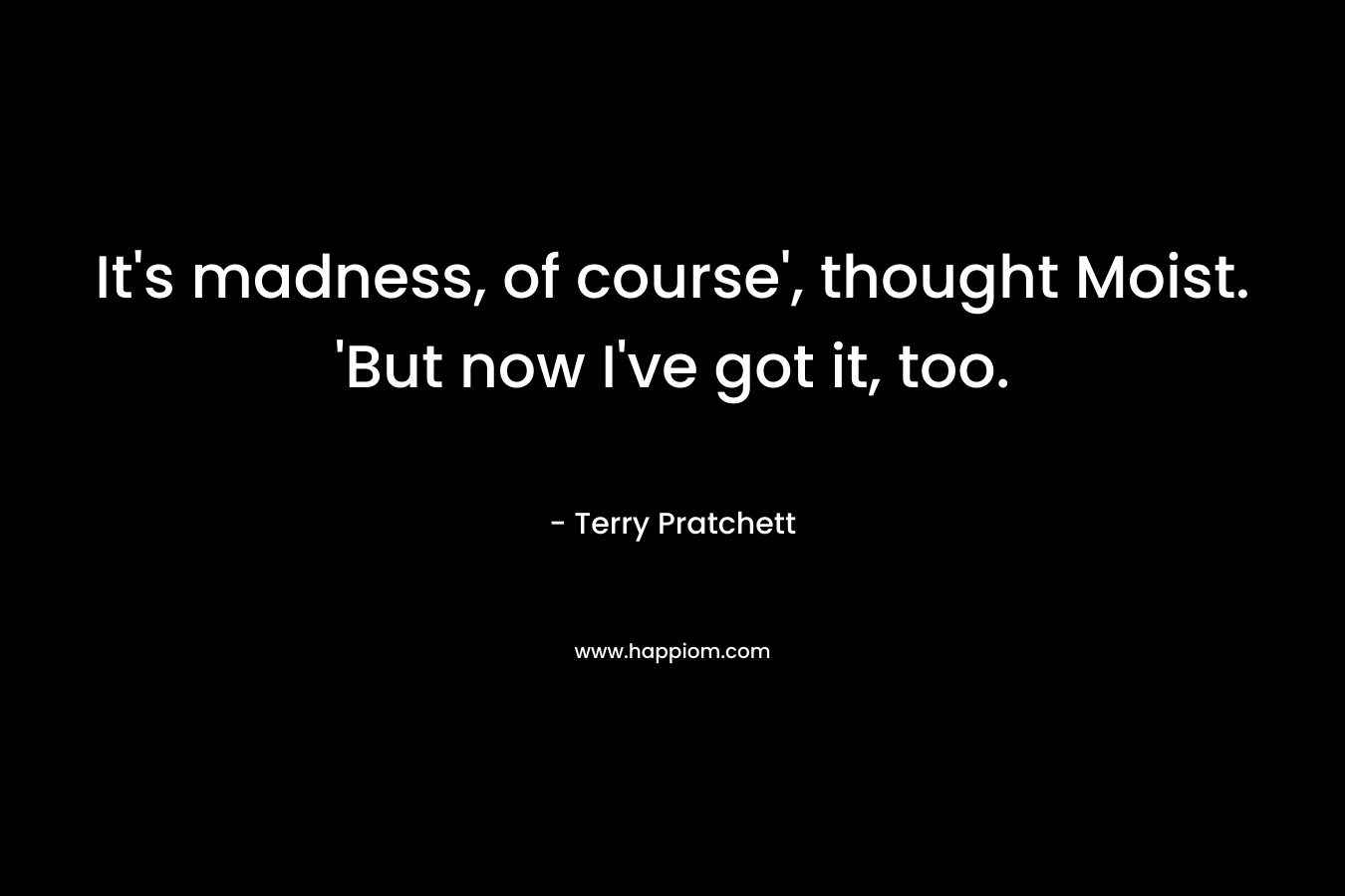 It’s madness, of course’, thought Moist. ‘But now I’ve got it, too. – Terry Pratchett