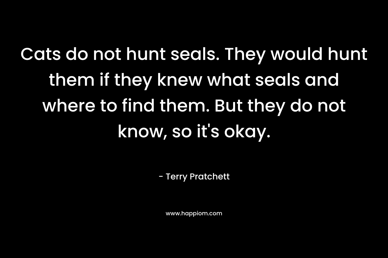 Cats do not hunt seals. They would hunt them if they knew what seals and where to find them. But they do not know, so it’s okay. – Terry Pratchett