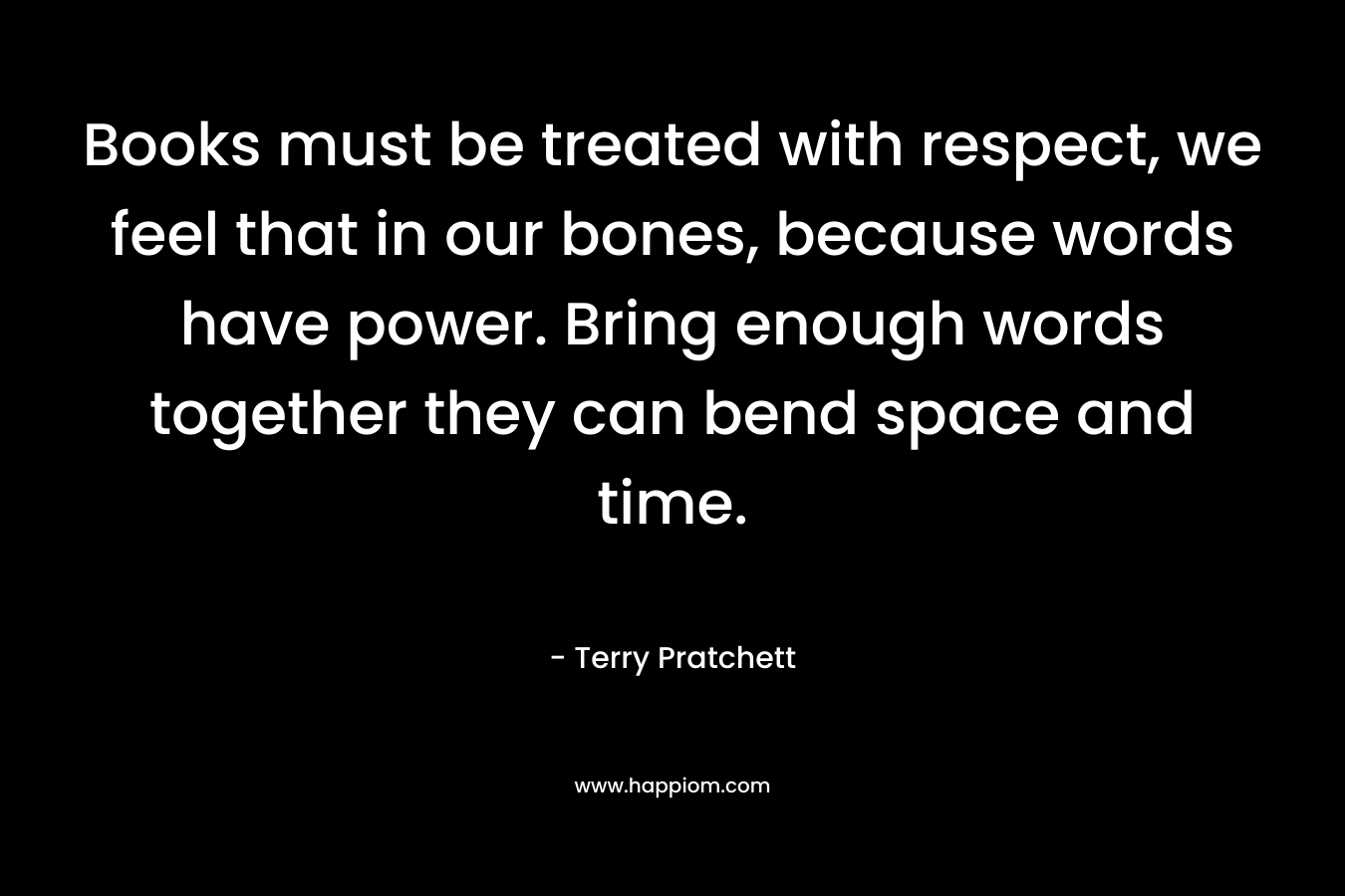 Books must be treated with respect, we feel that in our bones, because words have power. Bring enough words together they can bend space and time.