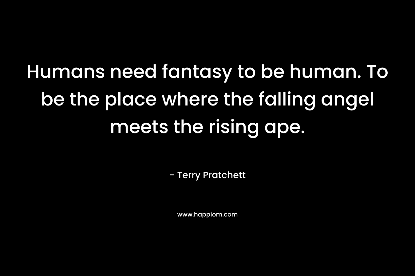 Humans need fantasy to be human. To be the place where the falling angel meets the rising ape.