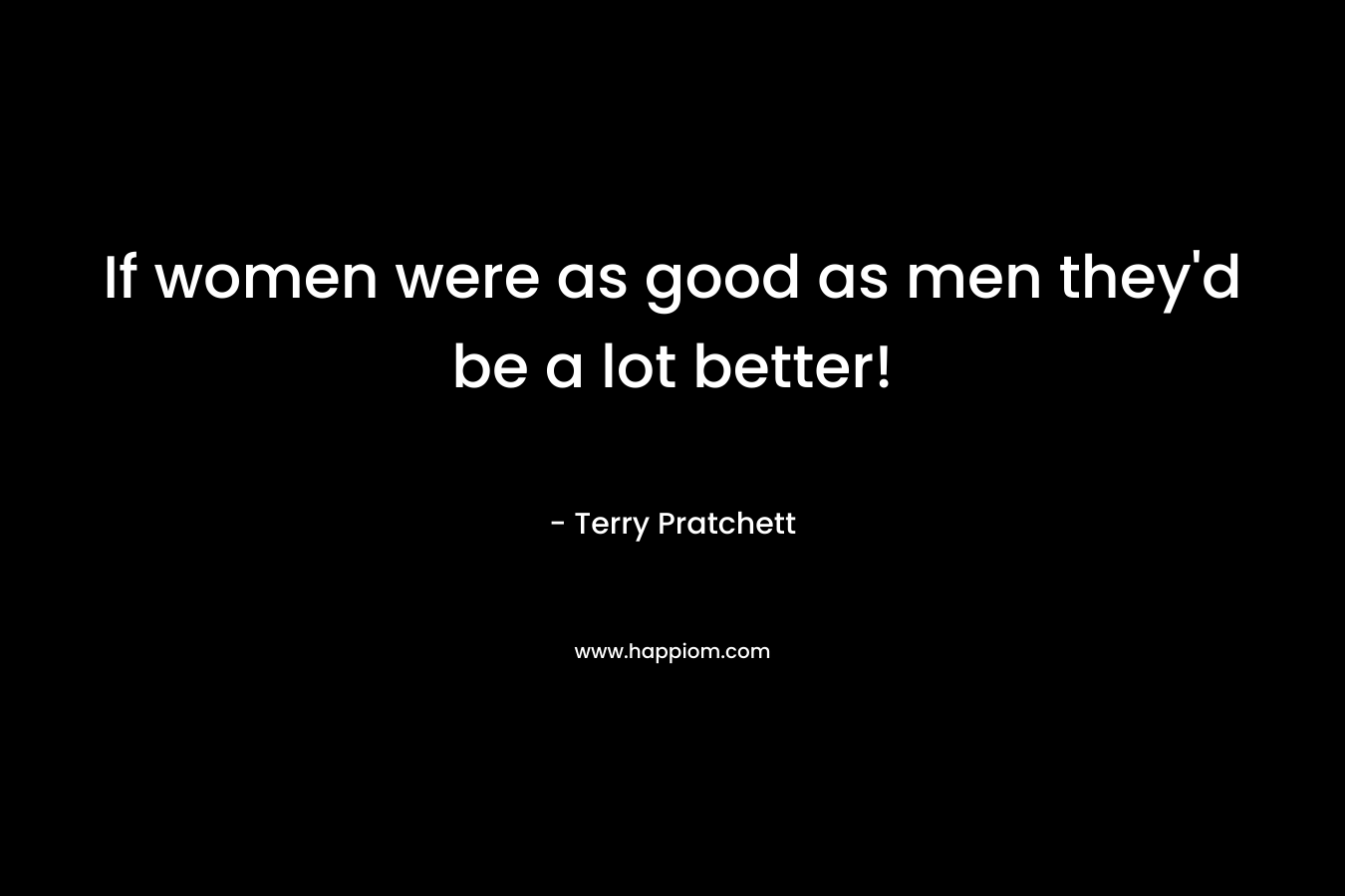 If women were as good as men they'd be a lot better!
