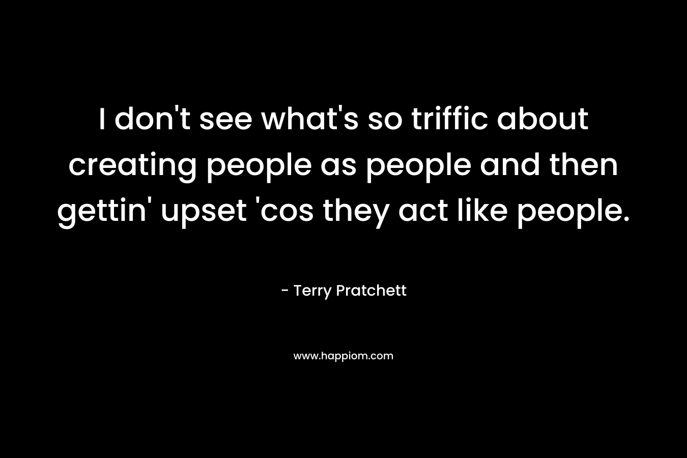 I don't see what's so triffic about creating people as people and then gettin' upset 'cos they act like people.