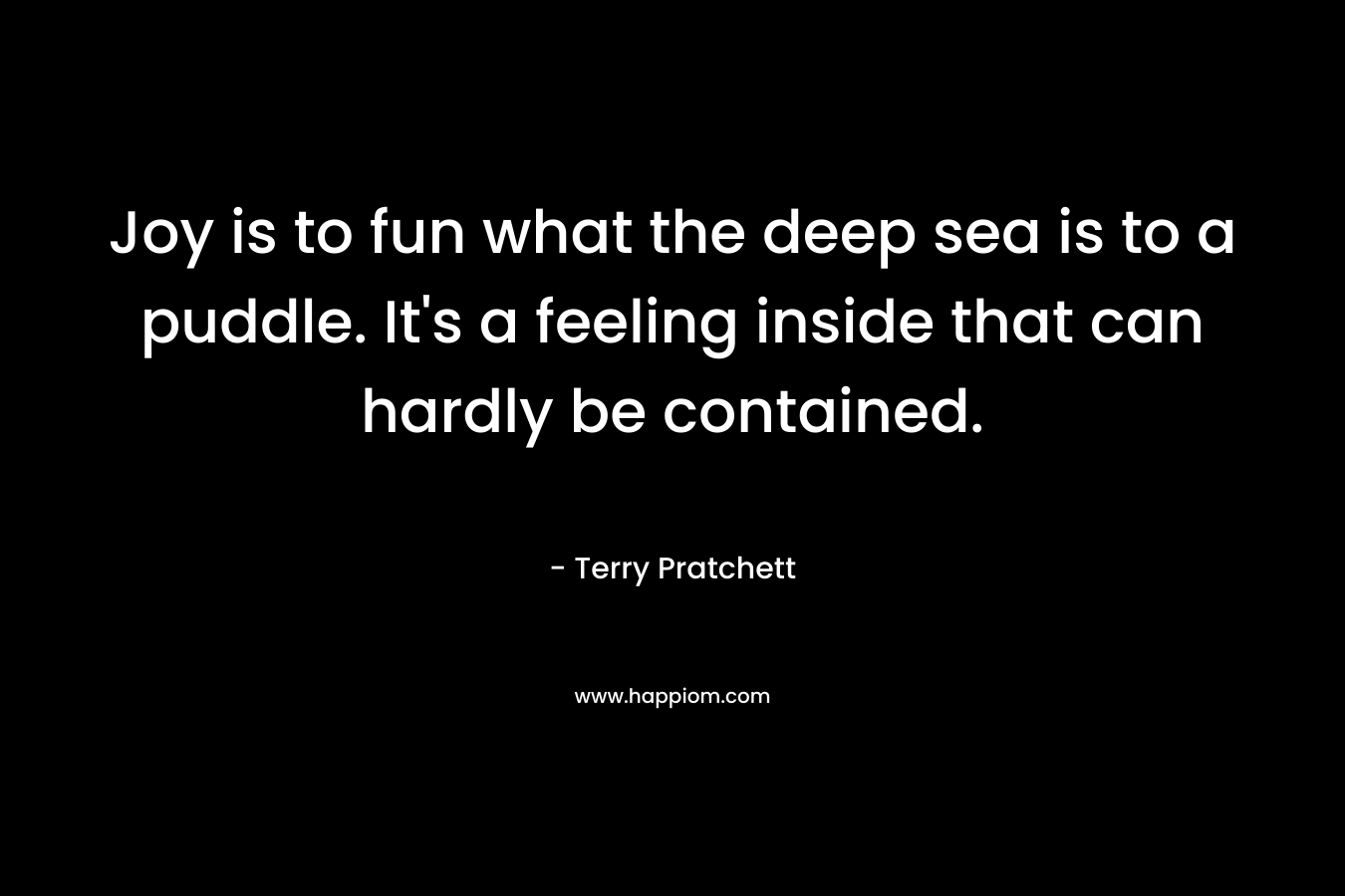 Joy is to fun what the deep sea is to a puddle. It’s a feeling inside that can hardly be contained. – Terry Pratchett