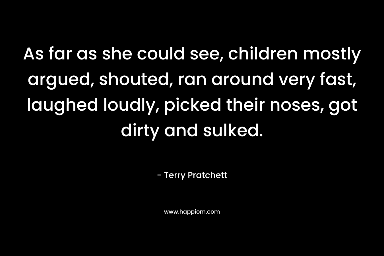 As far as she could see, children mostly argued, shouted, ran around very fast, laughed loudly, picked their noses, got dirty and sulked. – Terry Pratchett