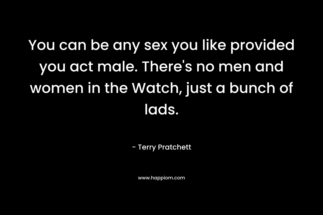 You can be any sex you like provided you act male. There’s no men and women in the Watch, just a bunch of lads. – Terry Pratchett