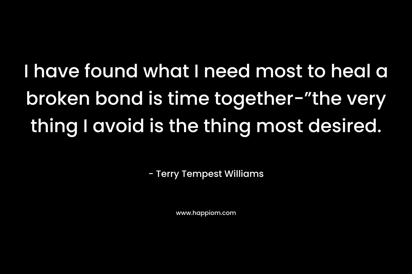 I have found what I need most to heal a broken bond is time together-”the very thing I avoid is the thing most desired. – Terry Tempest Williams