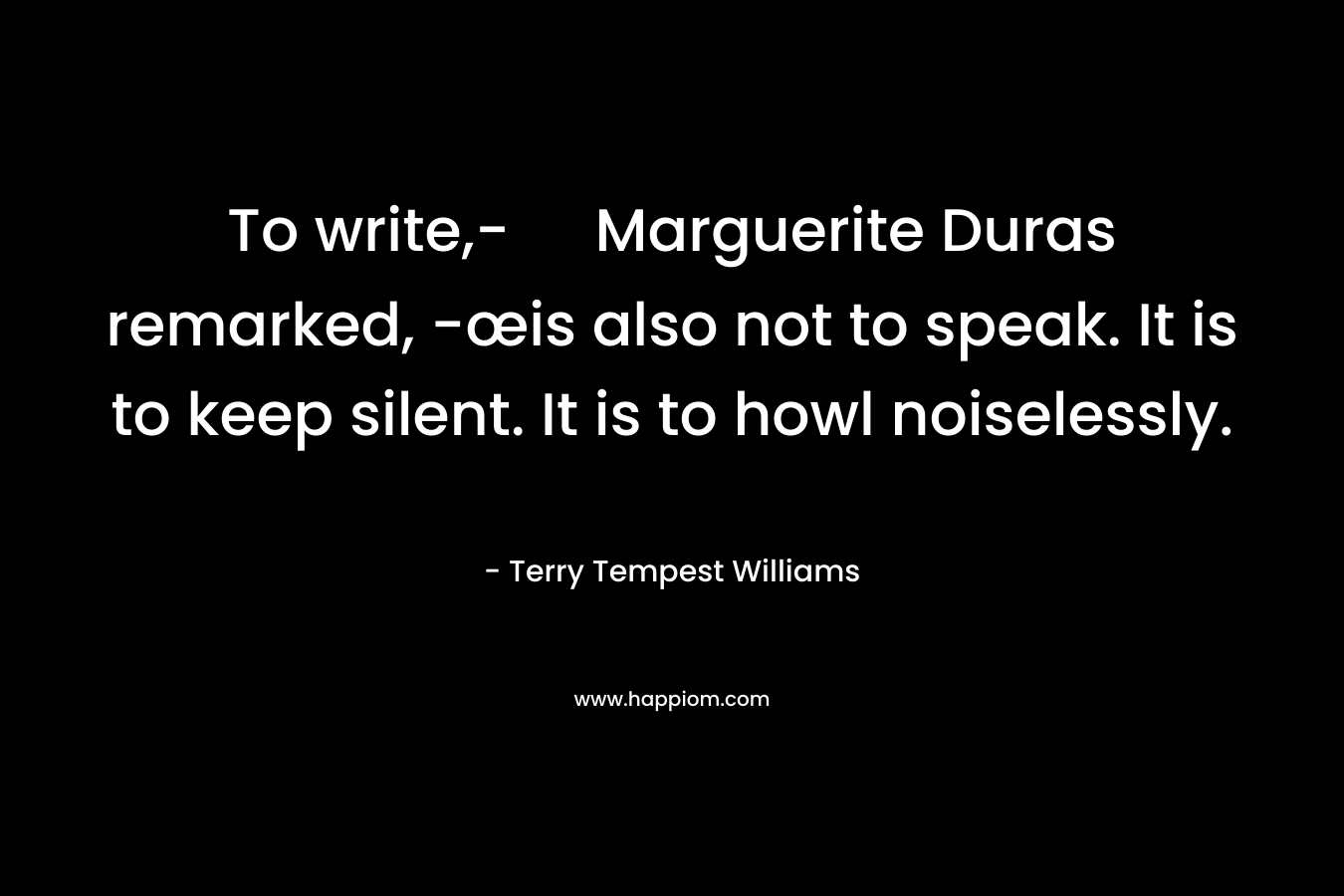 To write,- Marguerite Duras remarked, -œis also not to speak. It is to keep silent. It is to howl noiselessly. – Terry Tempest Williams