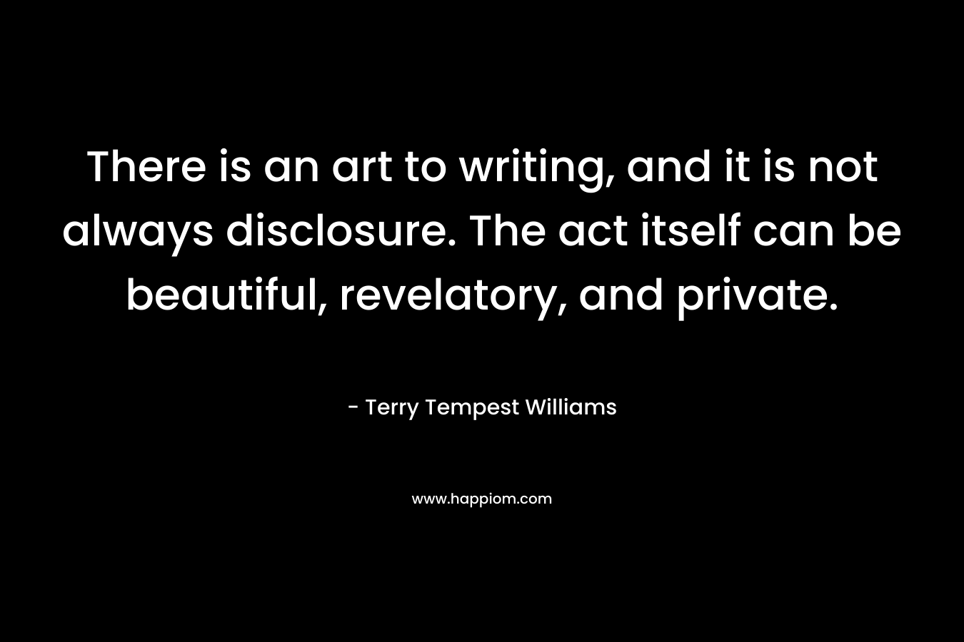 There is an art to writing, and it is not always disclosure. The act itself can be beautiful, revelatory, and private. – Terry Tempest Williams