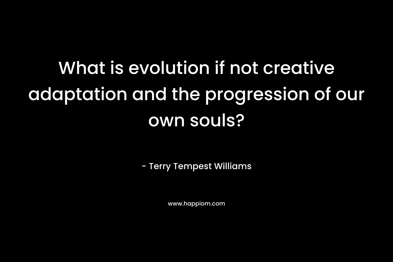 What is evolution if not creative adaptation and the progression of our own souls? – Terry Tempest Williams