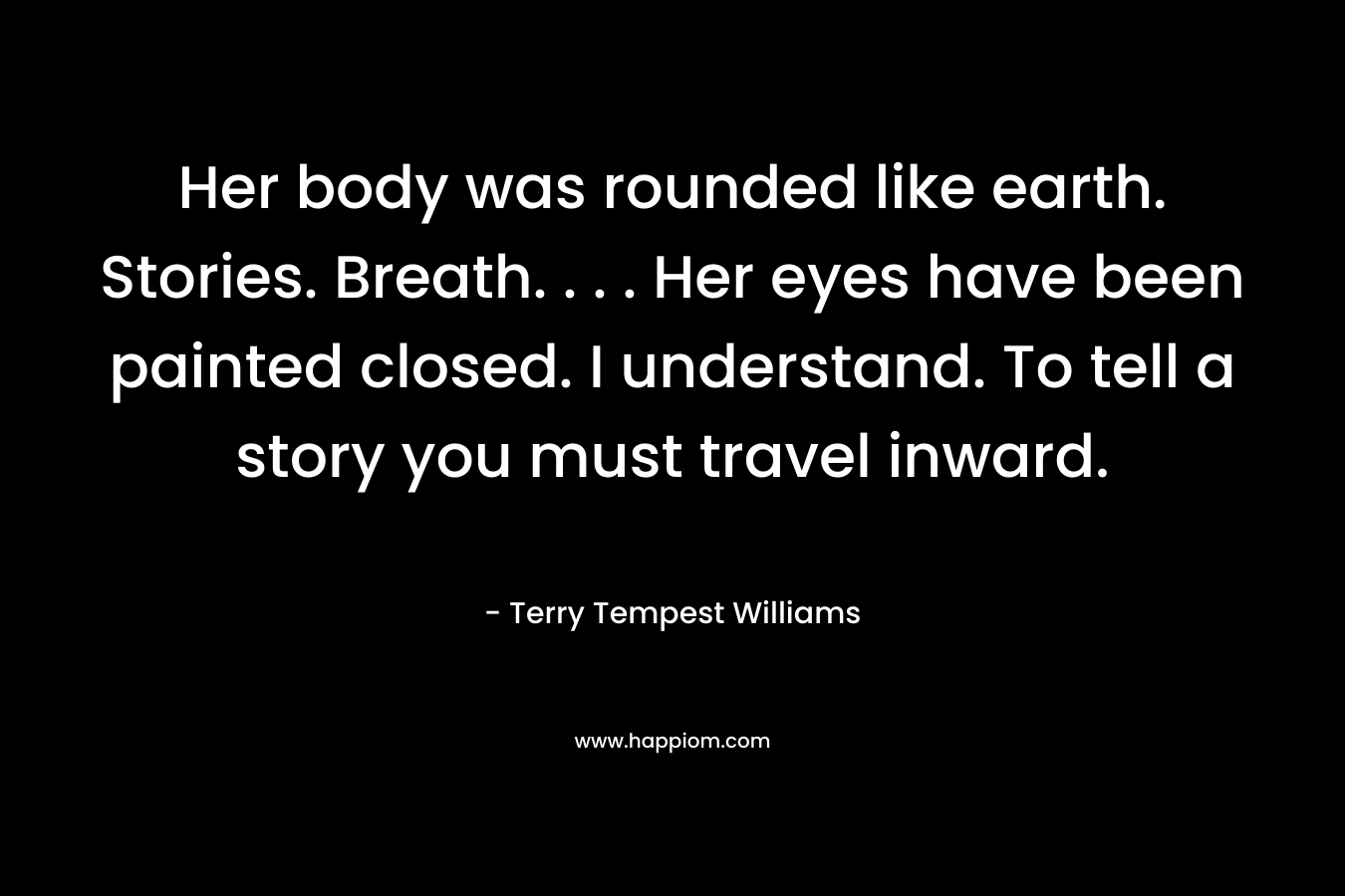 Her body was rounded like earth. Stories. Breath. . . . Her eyes have been painted closed. I understand. To tell a story you must travel inward. – Terry Tempest Williams