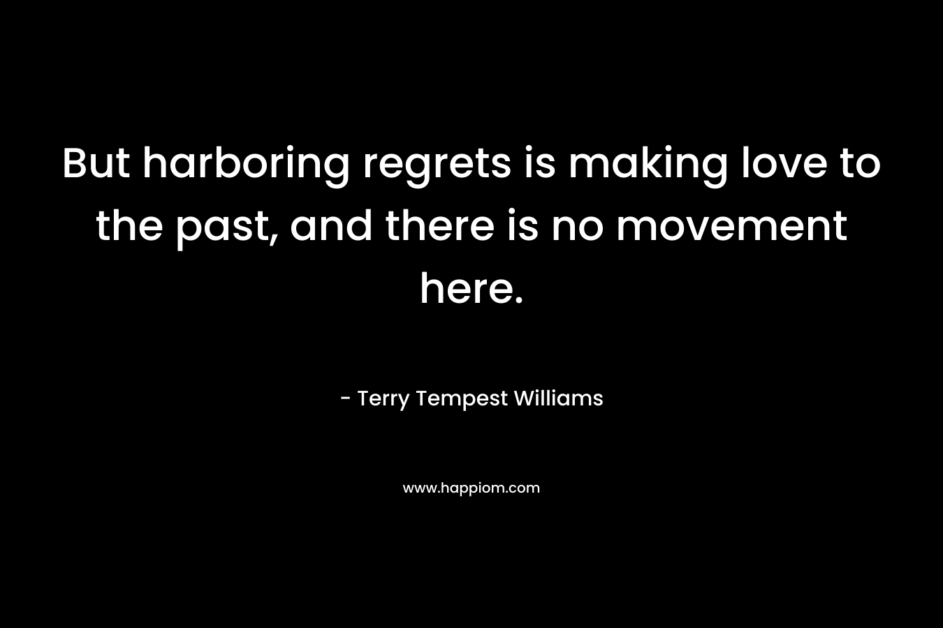But harboring regrets is making love to the past, and there is no movement here. – Terry Tempest Williams