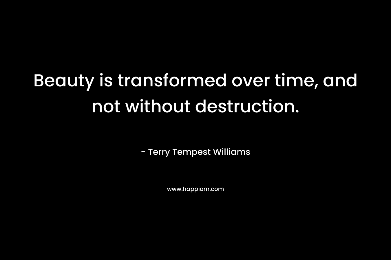 Beauty is transformed over time, and not without destruction. – Terry Tempest Williams
